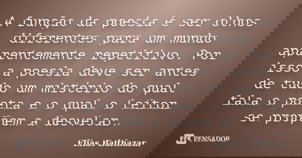 A função da poesia é ser olhos diferentes para um mundo aparentemente repetitivo. Por isso a poesia deve ser antes de tudo um mistério do qual fala o poeta e o ... Frase de Elias Balthazar.