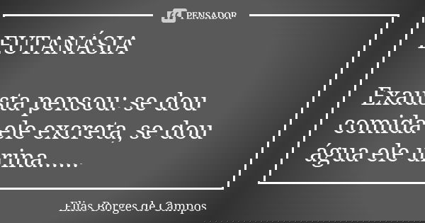 EUTANÁSIA Exausta pensou: se dou comida ele excreta, se dou água ele urina......... Frase de Elias Borges de Campos.