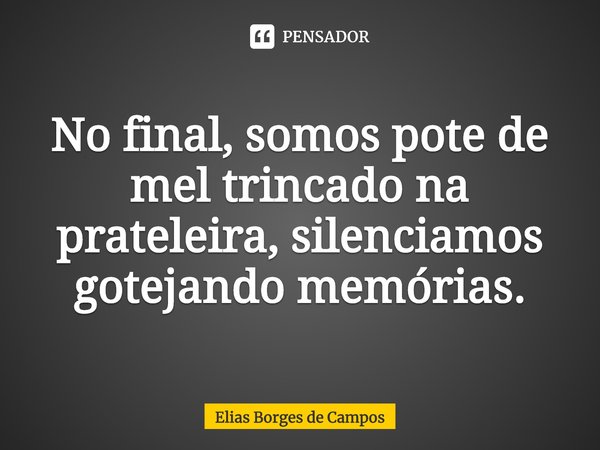 ⁠No final, somos pote de mel trincado na prateleira, silenciamos gotejando memórias.... Frase de Elias Borges de Campos.