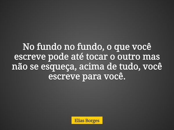 No fundo no fundo, o que você escreve pode até tocar o outro mas não se esqueça, acima de tudo, você escreve para você.... Frase de Elias Borges.