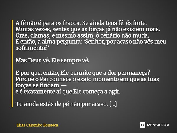A fé não é para os fracos. Se ainda tens fé, és forte. Muitas vezes, sentes que as forças já não existem mais. Oras, clamas, e mesmo assim, o cenário não muda.... Frase de Elias Caiombo Fonseca.