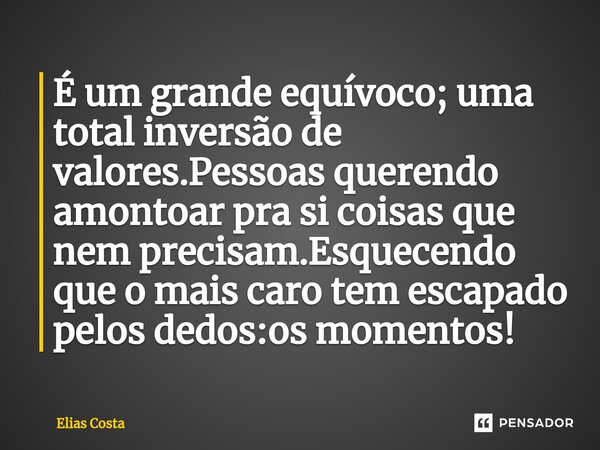 É um grande equívoco; uma total inversão de valores.Pessoas querendo amontoar pra si coisas que nem precisam.Esquecendo que o mais caro tem escapado pelos dedos... Frase de Elias Costa.