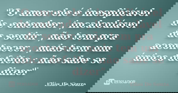 "O amor ele é inesplicável de entender , incalculável de sentir , não tem pra acontecer , mais tem um único defeito : não sabe se dizer"... Frase de Elias De Souza.