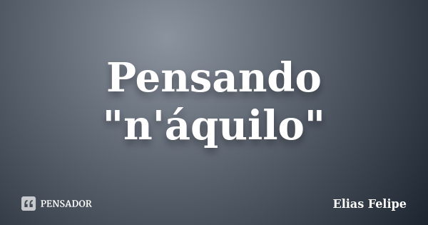 Pensando "n'áquilo"... Frase de Elias Felipe.