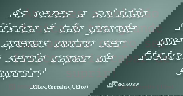 As vezes a solidão física é tão grande que apenas outro ser físico seria capaz de suprir!... Frase de Elias Ferreira ( Fire).