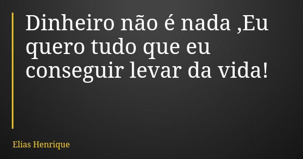 Dinheiro não é nada ,Eu quero tudo que eu conseguir levar da vida!... Frase de Elias Henrique.