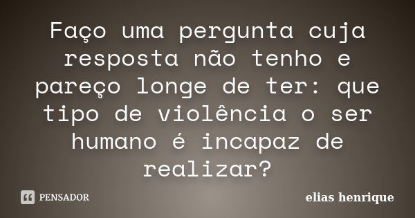 Faço uma pergunta cuja resposta não tenho e pareço longe de ter: que tipo de violência o ser humano é incapaz de realizar?... Frase de elias henrique.