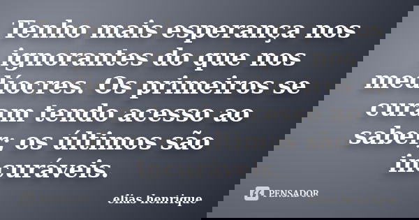 Tenho mais esperança nos ignorantes do que nos medíocres. Os primeiros se curam tendo acesso ao saber; os últimos são incuráveis.... Frase de elias henrique.