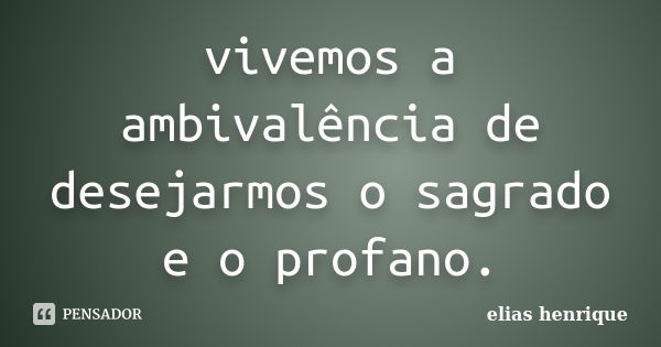 vivemos a ambivalência de desejarmos o sagrado e o profano.... Frase de elias henrique.