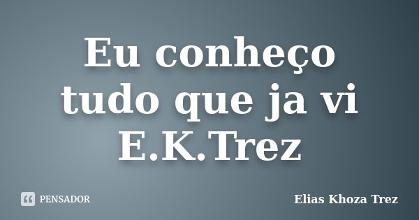 Eu conheço tudo que ja vi E.K.Trez... Frase de Elias Khoza Trez.