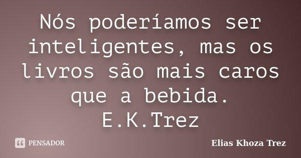Nós poderíamos ser inteligentes, mas os livros são mais caros que a bebida. E.K.Trez... Frase de Elias Khoza Trez.