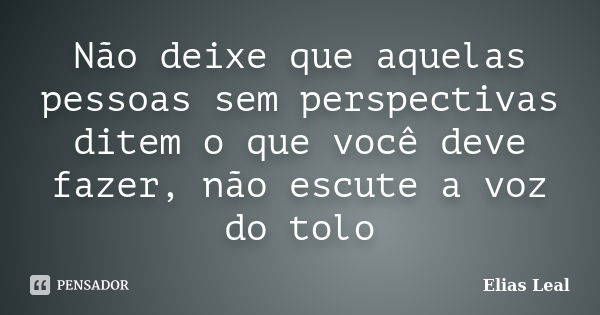 Não deixe que aquelas pessoas sem perspectivas ditem o que você deve fazer, não escute a voz do tolo... Frase de Elias Leal.