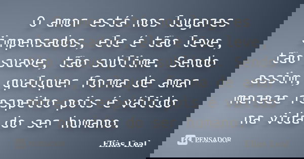 O amor está nos lugares impensados, ele é tão leve, tão suave, tão sublime. Sendo assim, qualquer forma de amar merece respeito pois é válido na vida do ser hum... Frase de Elias Leal.