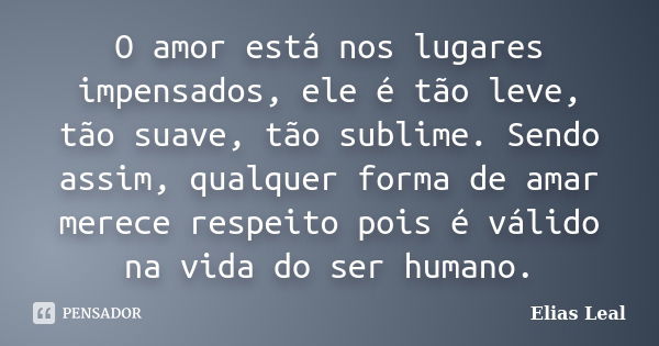 O amor está nos lugares impensados, ele é tão leve, tão suave, tão sublime. Sendo assim, qualquer forma de amar merece respeito pois é válido na vida do ser hum... Frase de Elias Leal.