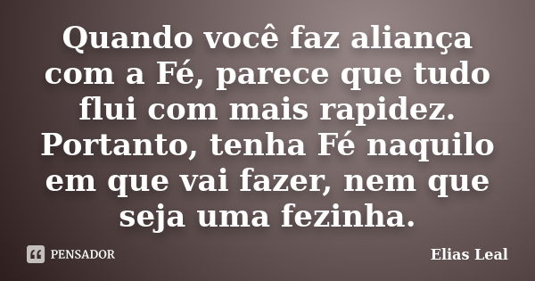 Quando você faz aliança com a Fé, parece que tudo flui com mais rapidez. Portanto, tenha Fé naquilo em que vai fazer, nem que seja uma fezinha.... Frase de Elias Leal.