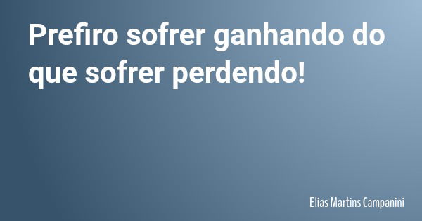 Prefiro sofrer ganhando do que sofrer perdendo!... Frase de Elias Martins Campanini.