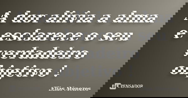 A dor alivia a alma e esclarece o seu verdadeiro objetivo !... Frase de Elias Menezes.