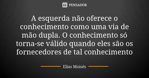 A esquerda não oferece o conhecimento como uma via de mão dupla. O conhecimento só torna-se válido quando eles são os fornecedores de tal conhecimento... Frase de Elias Moisés.