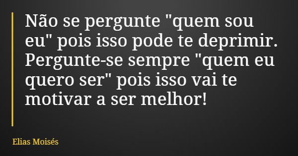 Não se pergunte "quem sou eu" pois isso pode te deprimir. Pergunte-se sempre "quem eu quero ser" pois isso vai te motivar a ser melhor!... Frase de Elias Moisés.
