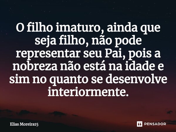 O filho imaturo, ainda que seja filho, não pode representar seu Pai, pois a nobreza não está na idade e sim no quanto se desenvolve interiormente.... Frase de Elias Moreira15.