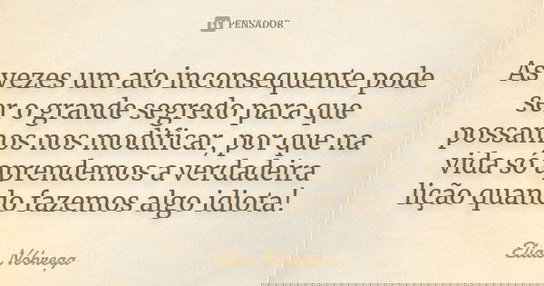 As vezes um ato inconsequente pode ser o grande segredo para que possamos nos modificar, por que na vida só aprendemos a verdadeira lição quando fazemos algo id... Frase de Elias Nóbrega.