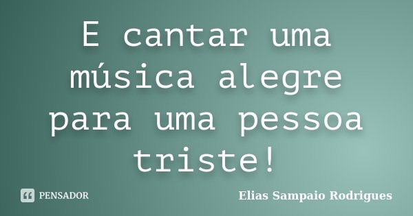 E cantar uma música alegre para uma pessoa triste!... Frase de Elias Sampaio Rodrigues.