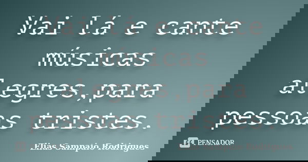 Vai lá e cante músicas alegres,para pessoas tristes.... Frase de Elias Sampaio Rodrigues.