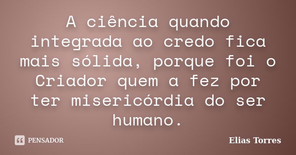 A ciência quando integrada ao credo fica mais sólida, porque foi o Criador quem a fez por ter misericórdia do ser humano.... Frase de Elias Torres.