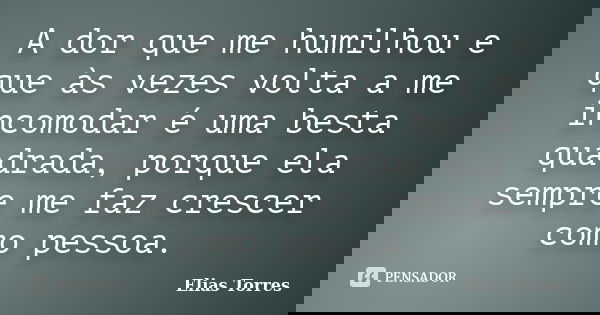 A dor que me humilhou e que às vezes volta a me incomodar é uma besta quadrada, porque ela sempre me faz crescer como pessoa.... Frase de Elias Torres.
