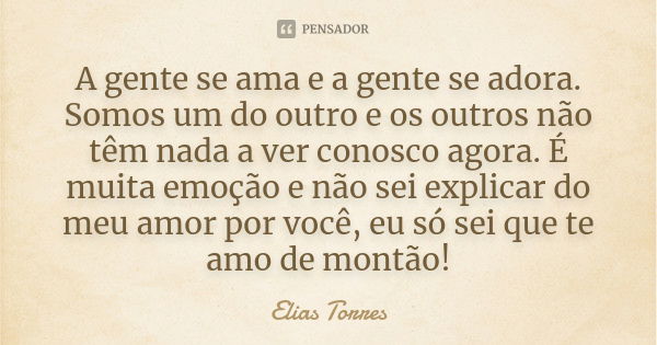 A gente se ama e a gente se adora. Somos um do outro e os outros não têm nada a ver conosco agora. É muita emoção e não sei explicar do meu amor por você, eu só... Frase de Elias Torres.