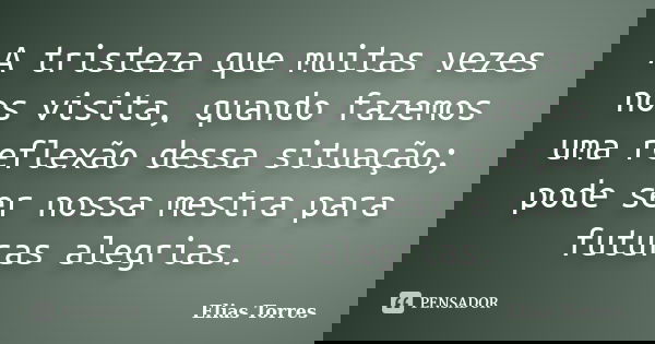 A tristeza que muitas vezes nos visita, quando fazemos uma reflexão dessa situação; pode ser nossa mestra para futuras alegrias.... Frase de Elias Torres.