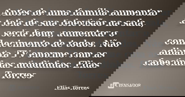 Antes de uma família aumentar a tela de sua televisão na sala, seria bom, aumentar o conhecimento de todos. Não adianta TV enorme com as cabecinhas miudinhas. E... Frase de Elias Torres.