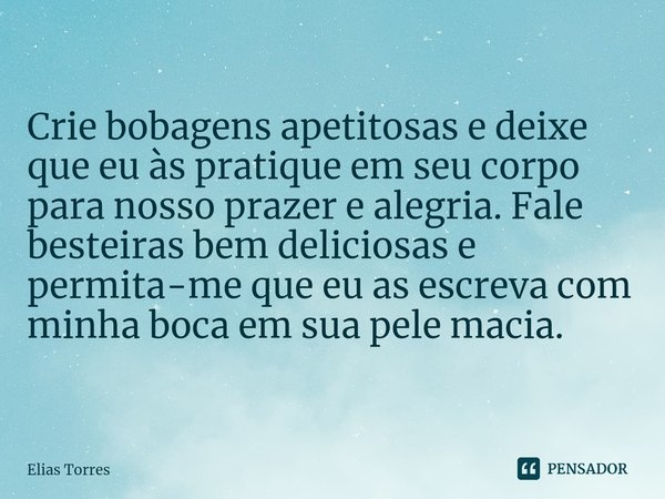 ⁠Crie bobagens apetitosas e deixe que eu às pratique em seu corpo para nosso prazer e alegria. Fale besteiras bem deliciosas e permita-me que eu as escreva com ... Frase de Elias Torres.