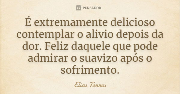 É extremamente delicioso contemplar o alivio depois da dor. Feliz daquele que pode admirar o suavizo após o sofrimento.... Frase de Elias Torres.