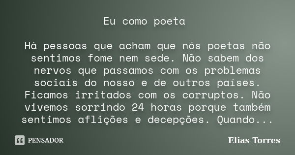 Eu como poeta Há pessoas que acham que nós poetas não sentimos fome nem sede. Não sabem dos nervos que passamos com os problemas sociais do nosso e de outros pa... Frase de Elias Torres.