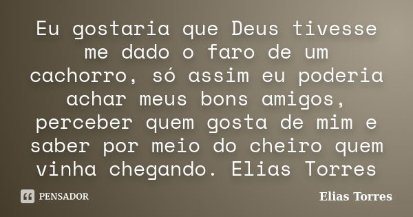 Eu gostaria que Deus tivesse me dado o faro de um cachorro, só assim eu poderia achar meus bons amigos, perceber quem gosta de mim e saber por meio do cheiro qu... Frase de Elias Torres.