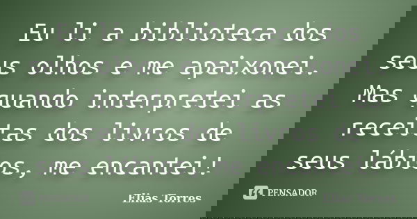 Eu li a biblioteca dos seus olhos e me apaixonei. Mas quando interpretei as receitas dos livros de seus lábios, me encantei!... Frase de Elias Torres.