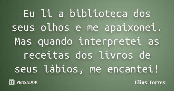 Eu li a biblioteca dos seus olhos e me apaixonei. Mas quando interpretei as receitas dos livros de seus lábios, me encantei!... Frase de Elias Torres.