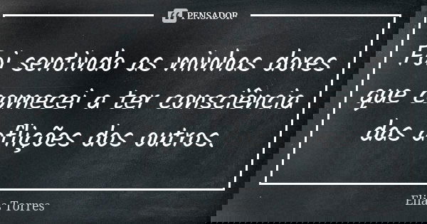 Foi sentindo as minhas dores que comecei a ter consciência das aflições dos outros.... Frase de Elias Torres.