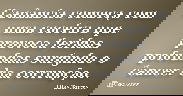 Ganância começa com uma coceira que provoca feridas profundas surgindo o câncer da corrupção.... Frase de Elias Torres.