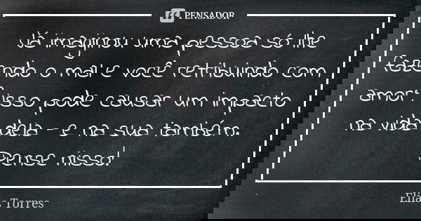 Já imaginou uma pessoa só lhe fazendo o mal e você retribuindo com amor? Isso pode causar um impacto na vida dela – e na sua também. Pense nisso!... Frase de Elias Torres.