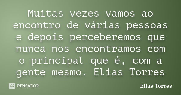 Muitas vezes vamos ao encontro de várias pessoas e depois perceberemos que nunca nos encontramos com o principal que é, com a gente mesmo. Elias Torres... Frase de Elias Torres.