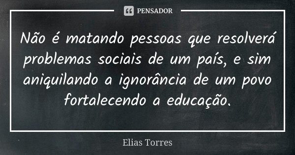 Não é matando pessoas que resolverá problemas sociais de um país, e sim aniquilando a ignorância de um povo fortalecendo a educação.... Frase de Elias Torres.