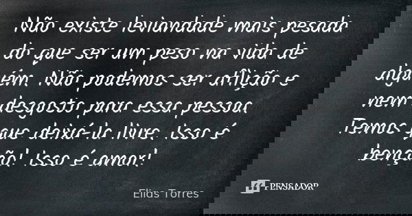 Não existe leviandade mais pesada do que ser um peso na vida de alguém. Não podemos ser aflição e nem desgosto para essa pessoa. Temos que deixá-la livre. Isso ... Frase de Elias Torres.