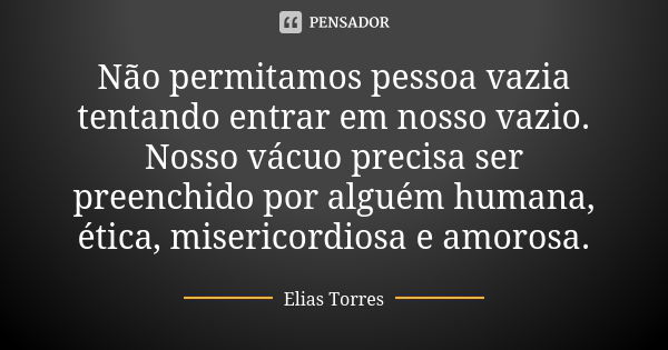 Não permitamos pessoa vazia tentando entrar em nosso vazio. Nosso vácuo precisa ser preenchido por alguém humana, ética, misericordiosa e amorosa.... Frase de Elias Torres.