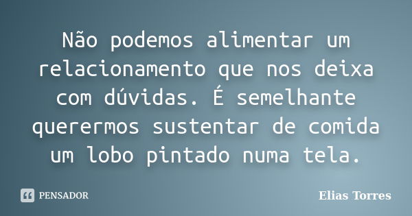 Não podemos alimentar um relacionamento que nos deixa com dúvidas. É semelhante querermos sustentar de comida um lobo pintado numa tela.... Frase de Elias Torres.