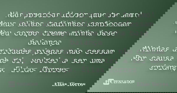 Não preciso dizer que te amo! Meus olhos tadinhos confessam Meu corpo treme minha base balança Minhas atitudes piegas não cessam Por causa de ti, voltei a ser u... Frase de Elias Torres.