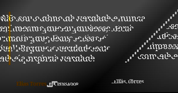 Não sou o dono da verdade e nunca serei, mesmo que eu quisesse, teria de ser maior que Jesus, e isso é impossível! Porque a verdade esta com ele e ele é a própr... Frase de Elias Torres.