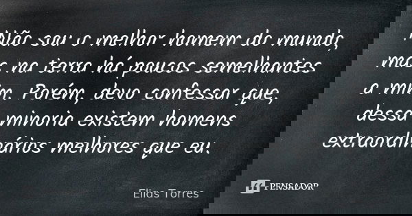 Não sou o melhor homem do mundo, mas na terra há poucos semelhantes a mim. Porém, devo confessar que, dessa minoria existem homens extraordinários melhores que ... Frase de Elias Torres.
