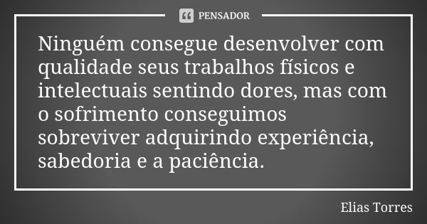 Ninguém consegue desenvolver com qualidade seus trabalhos físicos e intelectuais sentindo dores, mas com o sofrimento conseguimos sobreviver adquirindo experiên... Frase de Elias Torres.